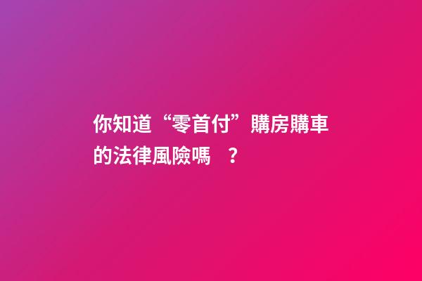 你知道“零首付”購房購車的法律風險嗎？